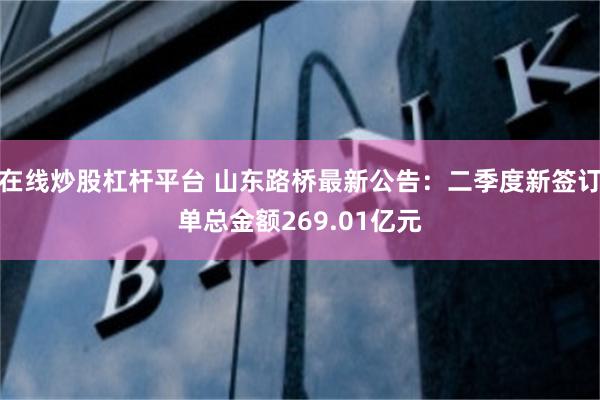 在线炒股杠杆平台 山东路桥最新公告：二季度新签订单总金额269.01亿元