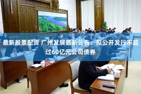 最新股票配资 广州发展最新公告：拟公开发行不超过60亿元公司债券