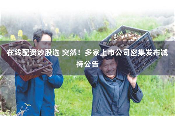 在线配资炒股选 突然!多家上市公司密集发布减持公告