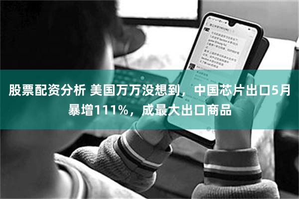 股票配资分析 美国万万没想到，中国芯片出口5月暴增111%，成最大出口商品