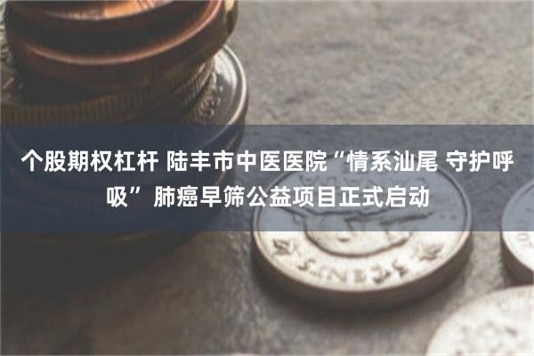 个股期权杠杆 陆丰市中医医院“情系汕尾 守护呼吸” 肺癌早筛公益项目正式启动