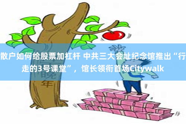散户如何给股票加杠杆 中共三大会址纪念馆推出“行走的3号课堂”，馆长领衔首场Citywalk