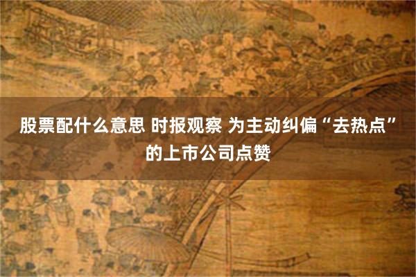 股票配什么意思 时报观察 为主动纠偏“去热点”的上市公司点赞