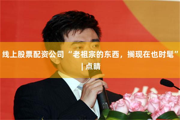 线上股票配资公司 “老祖宗的东西，搁现在也时髦” | 点睛