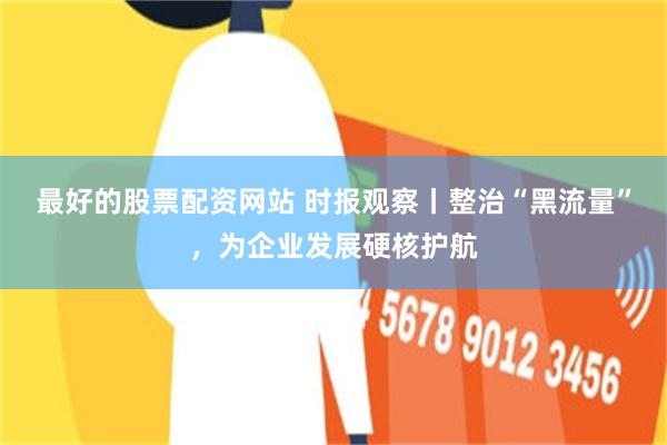 最好的股票配资网站 时报观察丨整治“黑流量”，为企业发展硬核护航