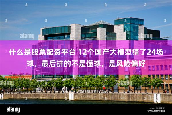 什么是股票配资平台 12个国产大模型猜了24场球，最后拼的不是懂球，是风险偏好