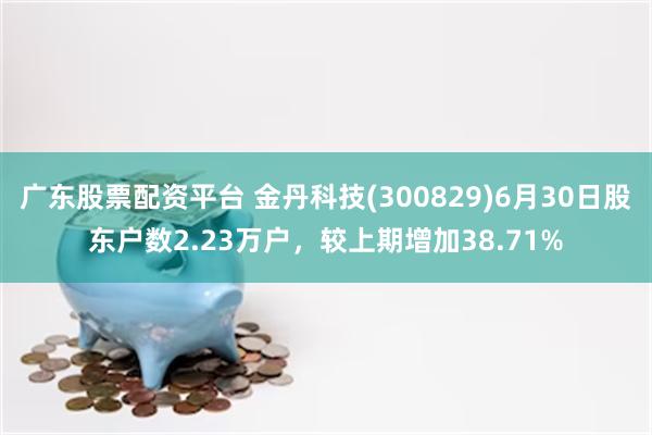 广东股票配资平台 金丹科技(300829)6月30日股东户数2.23万户，较上期增加38.71%