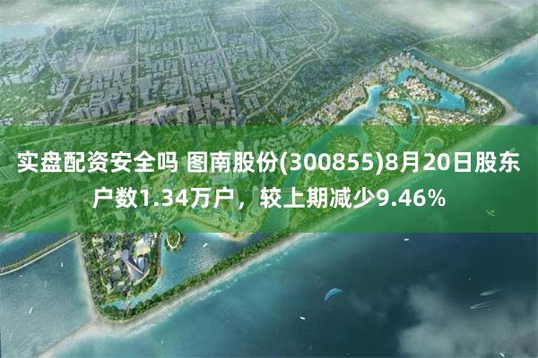 实盘配资安全吗 图南股份(300855)8月20日股东户数1.34万户，较上期减少9.46%