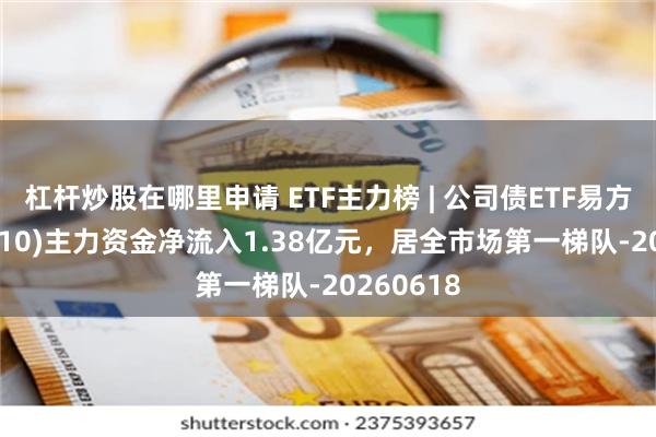 杠杆炒股在哪里申请 ETF主力榜 | 公司债ETF易方达(511110)主力资金净流入1.38亿元，居全市场第一梯队-20260618