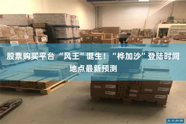 股票购买平台 “风王”诞生！“桦加沙”登陆时间地点最新预测