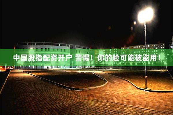 中国股指配资开户 警惕！你的脸可能被盗用！