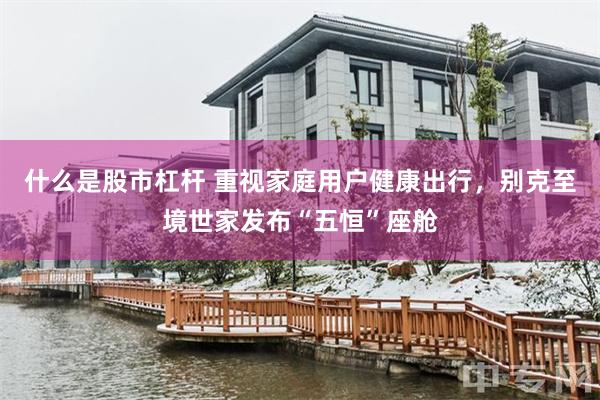 什么是股市杠杆 重视家庭用户健康出行，别克至境世家发布“五恒”座舱