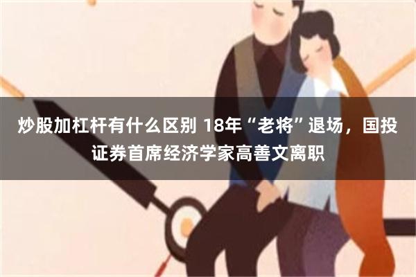 炒股加杠杆有什么区别 18年“老将”退场，国投证券首席经济学家高善文离职