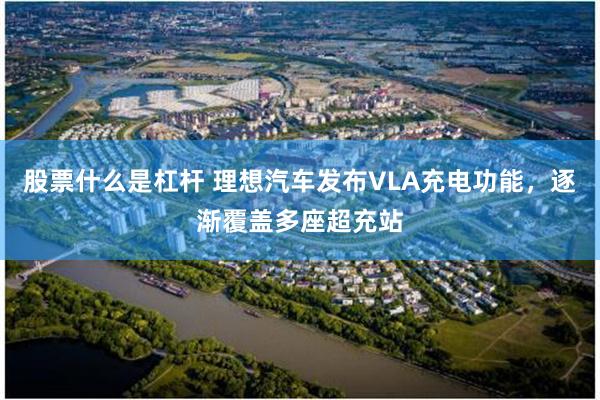 股票什么是杠杆 理想汽车发布VLA充电功能，逐渐覆盖多座超充站