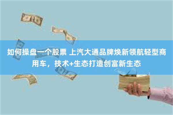 如何操盘一个股票 上汽大通品牌焕新领航轻型商用车，技术+生态打造创富新生态