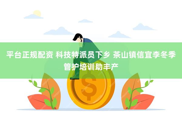 平台正规配资 科技特派员下乡 茶山镇信宜李冬季管护培训助丰产