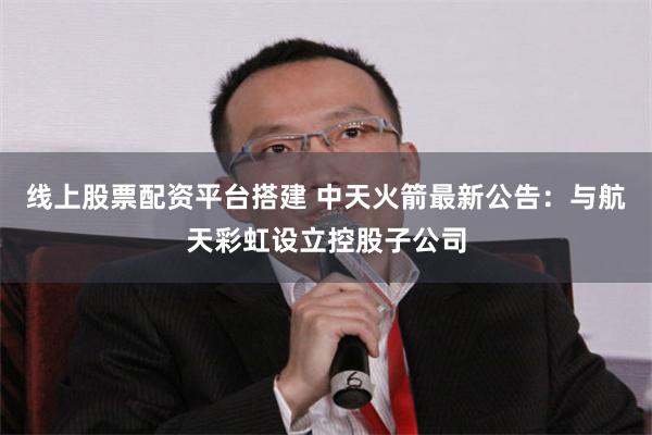 线上股票配资平台搭建 中天火箭最新公告：与航天彩虹设立控股子公司