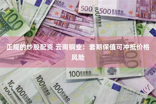 正规的炒股配资 云南铜业：套期保值可冲抵价格风险