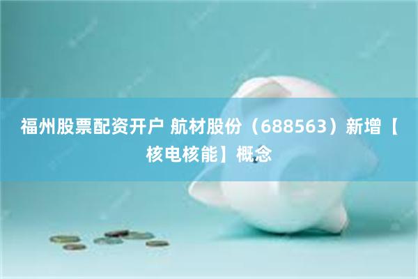 福州股票配资开户 航材股份（688563）新增【核电核能】概念
