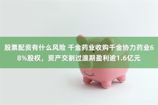 股票配资有什么风险 千金药业收购千金协力药业68%股权，资产交割过渡期盈利逾1.6亿元