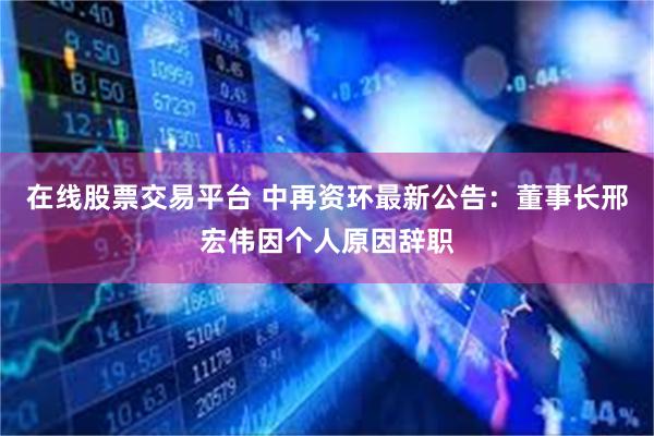 在线股票交易平台 中再资环最新公告：董事长邢宏伟因个人原因辞职
