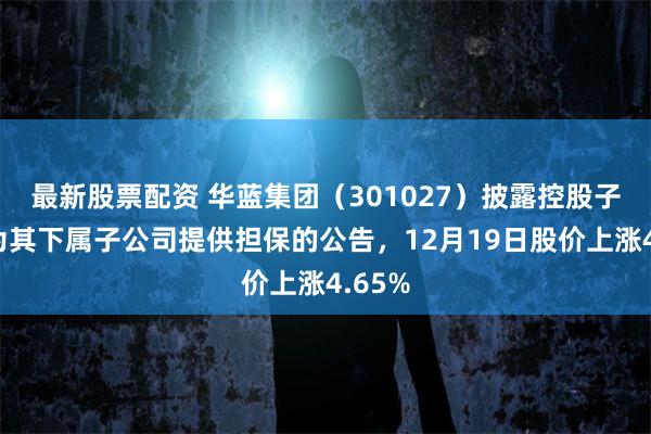 最新股票配资 华蓝集团（301027）披露控股子公司为其下属子公司提供担保的公告，12月19日股价上涨4.65%