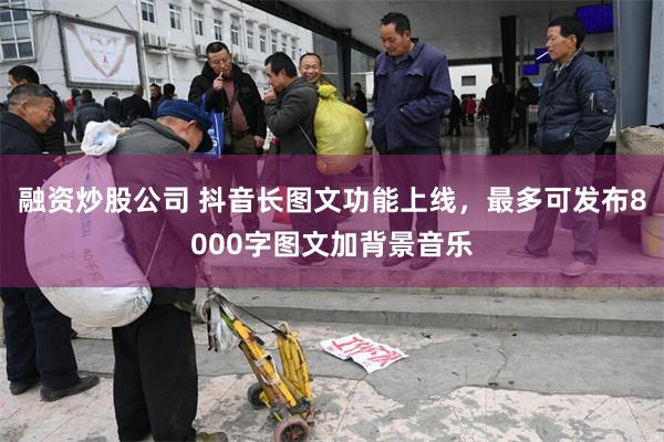 融资炒股公司 抖音长图文功能上线，最多可发布8000字图文加背景音乐