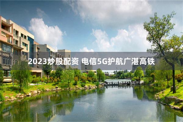 2023炒股配资 电信5G护航广湛高铁