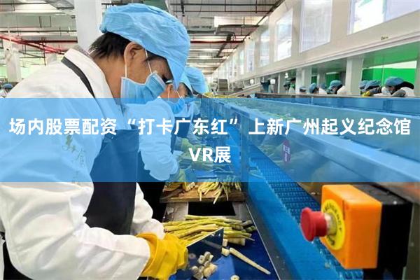 场内股票配资 “打卡广东红” 上新广州起义纪念馆VR展