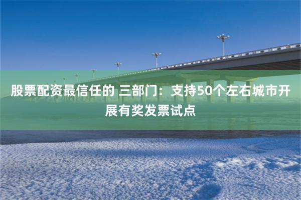 股票配资最信任的 三部门：支持50个左右城市开展有奖发票试点