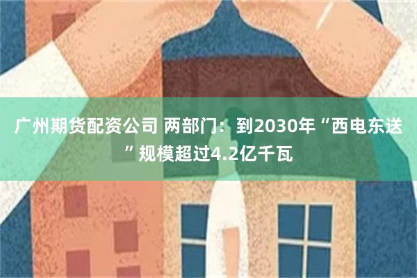 广州期货配资公司 两部门:到2030年“西电东送”规模超过4.2亿千瓦