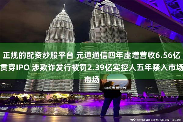 正规的配资炒股平台 元道通信四年虚增营收6.56亿贯穿IPO 涉欺诈发行被罚2.39亿实控人五年禁入市场