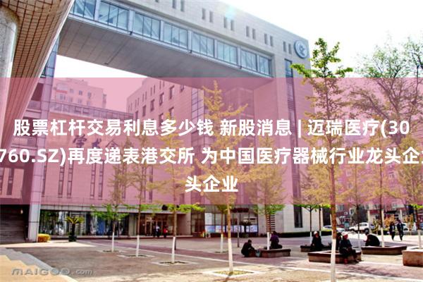 股票杠杆交易利息多少钱 新股消息 | 迈瑞医疗(300760.SZ)再度递表港交所 为中国医疗器械行业龙头企业