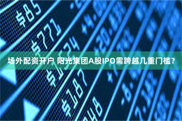 场外配资开户 阳光集团A股IPO需跨越几重门槛？