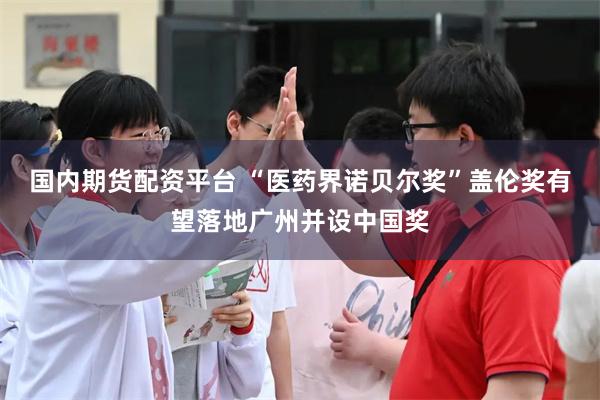 国内期货配资平台 “医药界诺贝尔奖”盖伦奖有望落地广州并设中国奖