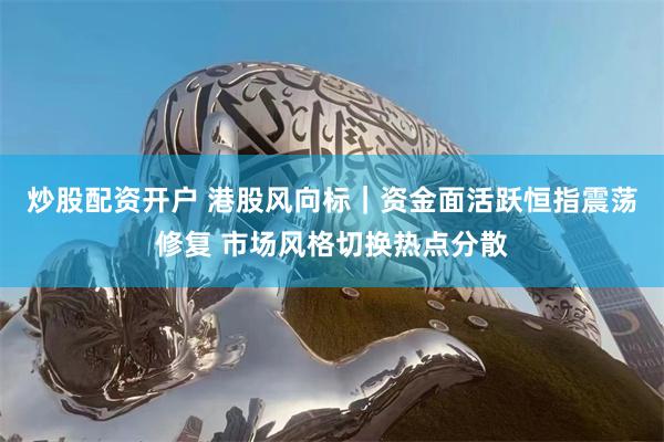 炒股配资开户 港股风向标｜资金面活跃恒指震荡修复 市场风格切换热点分散
