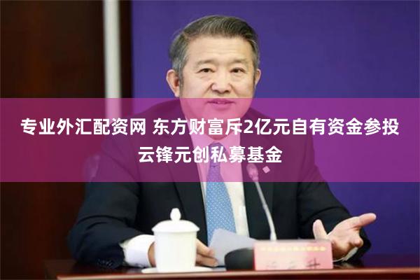 专业外汇配资网 东方财富斥2亿元自有资金参投云锋元创私募基金