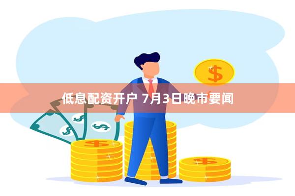 低息配资开户 7月3日晚市要闻