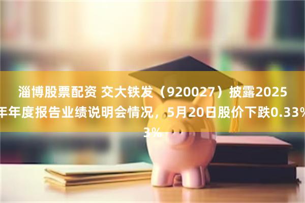 淄博股票配资 交大铁发（920027）披露2025年年度报告业绩说明会情况，5月20日股价下跌0.33%