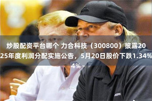 炒股配资平台哪个 力合科技（300800）披露2025年度利润分配实施公告，5月20日股价下跌1.34%