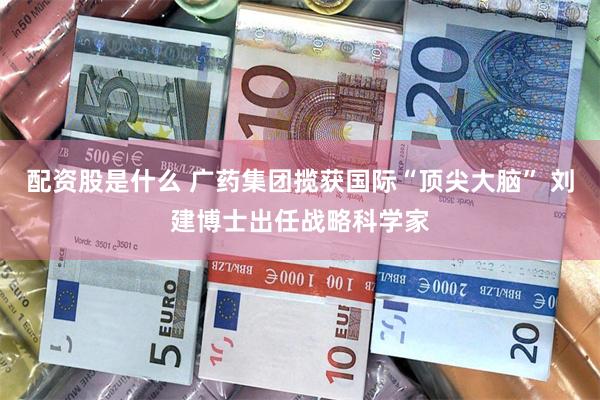配资股是什么 广药集团揽获国际“顶尖大脑” 刘建博士出任战略科学家