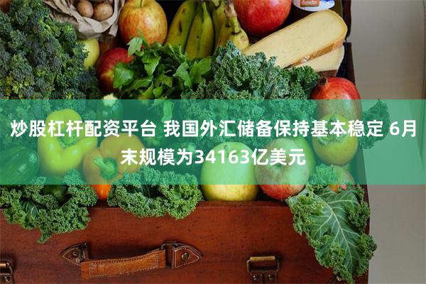 炒股杠杆配资平台 我国外汇储备保持基本稳定 6月末规模为34163亿美元