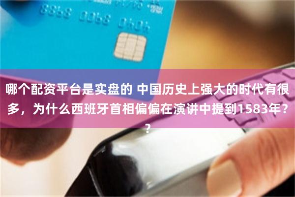哪个配资平台是实盘的 中国历史上强大的时代有很多,为什么西班牙首相偏偏在演讲中提到1583年?