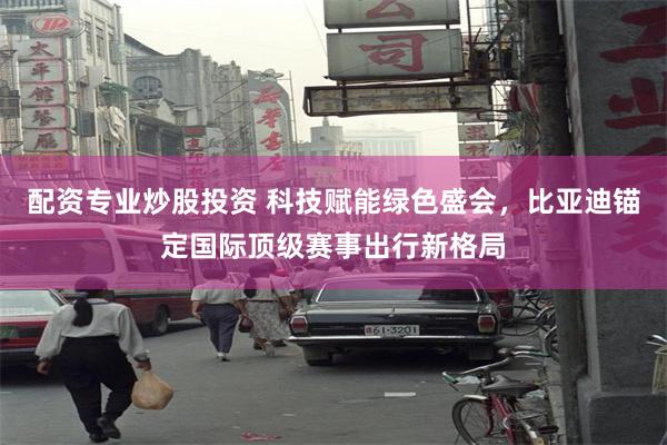 配资专业炒股投资 科技赋能绿色盛会，比亚迪锚定国际顶级赛事出行新格局