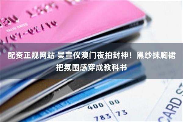 配资正规网站 吴宣仪澳门夜拍封神！黑纱抹胸裙把氛围感穿成教科书