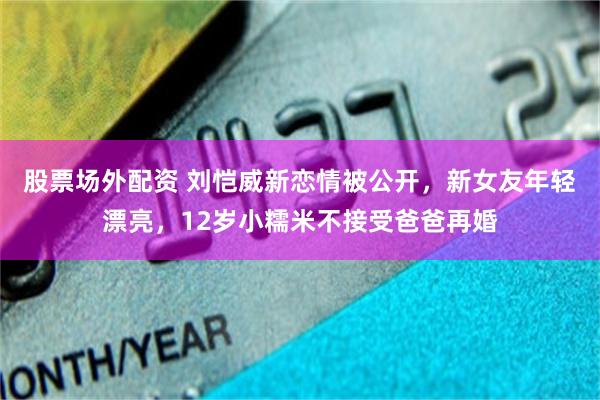 股票场外配资 刘恺威新恋情被公开，新女友年轻漂亮，12岁小糯米不接受爸爸再婚