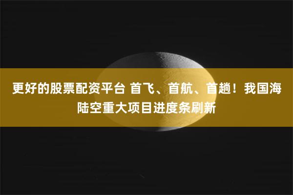更好的股票配资平台 首飞、首航、首趟！我国海陆空重大项目进度条刷新