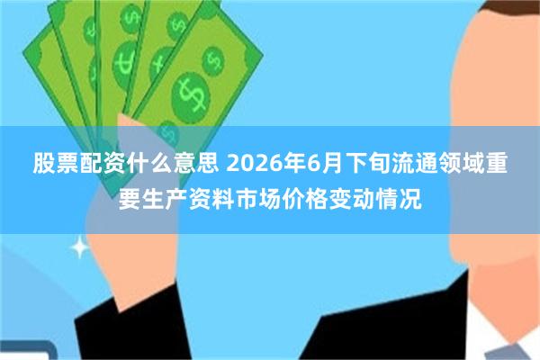 股票配资什么意思 2026年6月下旬流通领域重要生产资料市场价格变动情况