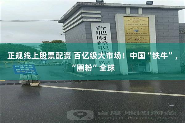 正规线上股票配资 百亿级大市场！中国“铁牛”，“圈粉”全球