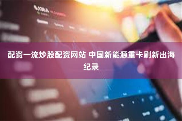 配资一流炒股配资网站 中国新能源重卡刷新出海纪录